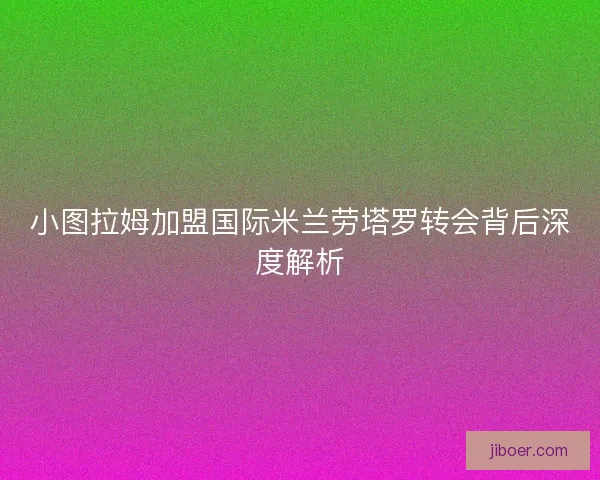 小图拉姆加盟国际米兰劳塔罗转会背后深度解析