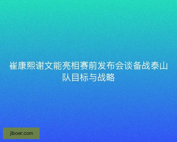 崔康熙谢文能亮相赛前发布会谈备战泰山队目标与战略