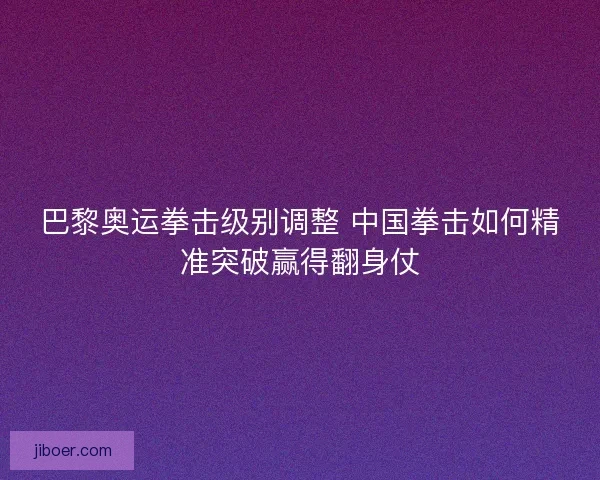巴黎奥运拳击级别调整 中国拳击如何精准突破赢得翻身仗